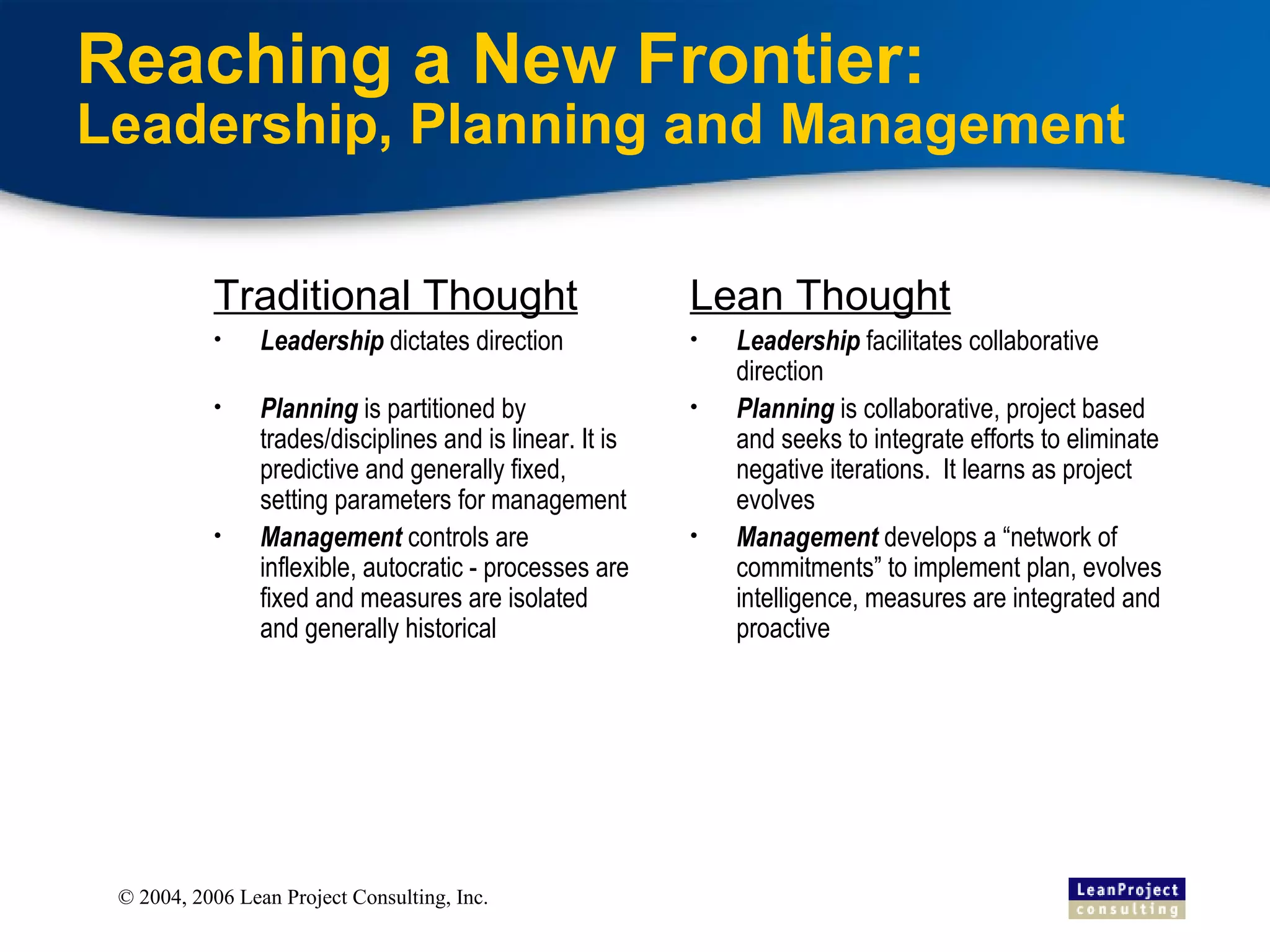 Reaching a New Frontier:  L eadership, Planning and Management Traditional Thought Leadership  dictates direction Planning  is partitioned by trades/disciplines and is linear. It is predictive and generally fixed, setting parameters for management Management  controls are inflexible, autocratic - processes are fixed and measures are isolated and generally historical Lean Thought Leadership  facilitates collaborative direction Planning  is collaborative, project based and seeks to integrate efforts to eliminate negative iterations.  It learns as project evolves Management  develops a “network of commitments” to implement plan, evolves intelligence, measures are integrated and proactive 