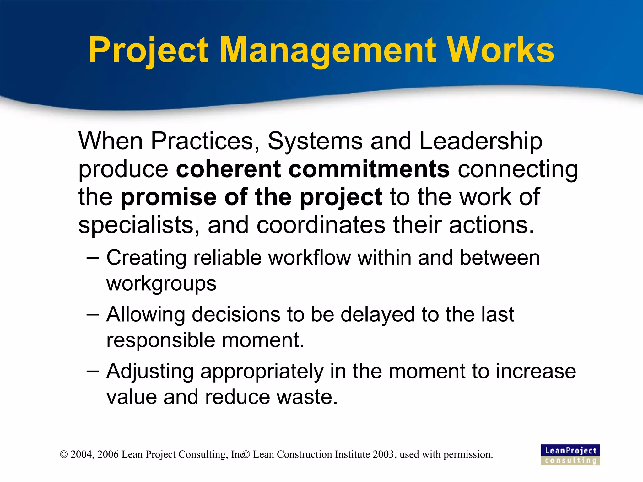 Project Management Works When Practices, Systems and Leadership produce  coherent commitments  connecting the  promise of the project  to the work of specialists, and coordinates their actions. Creating reliable workflow within and between workgroups Allowing decisions to be delayed to the last responsible moment. Adjusting appropriately in the moment to increase value and reduce waste. © Lean Construction Institute 2003, used with permission. 