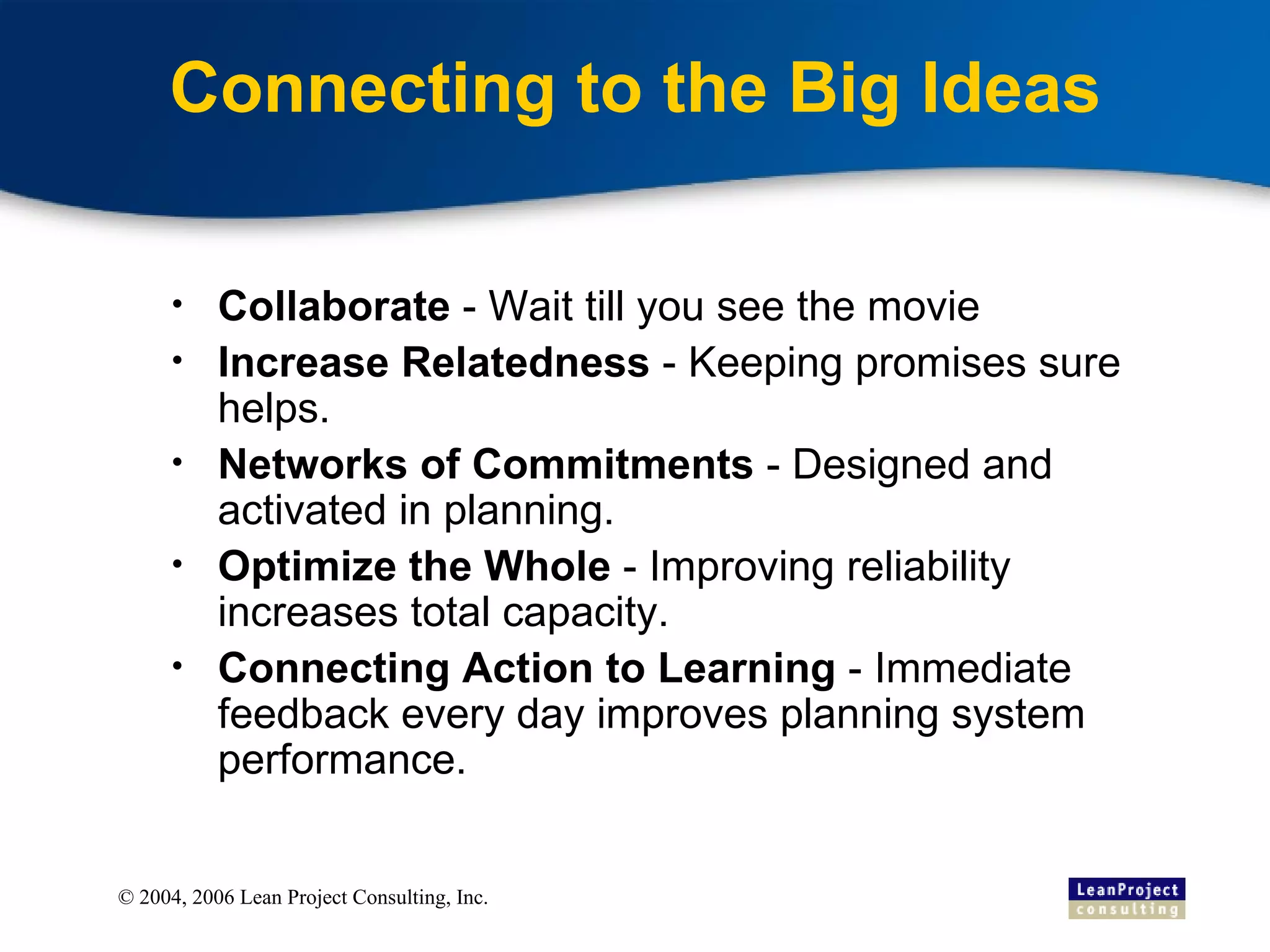Connecting to the Big Ideas Collaborate  - Wait till you see the movie Increase Relatedness  - Keeping promises sure helps.  Networks of Commitments  - Designed and activated in planning. Optimize the Whole  - Improving reliability increases total capacity. Connecting Action to Learning  - Immediate feedback every day improves planning system performance. 