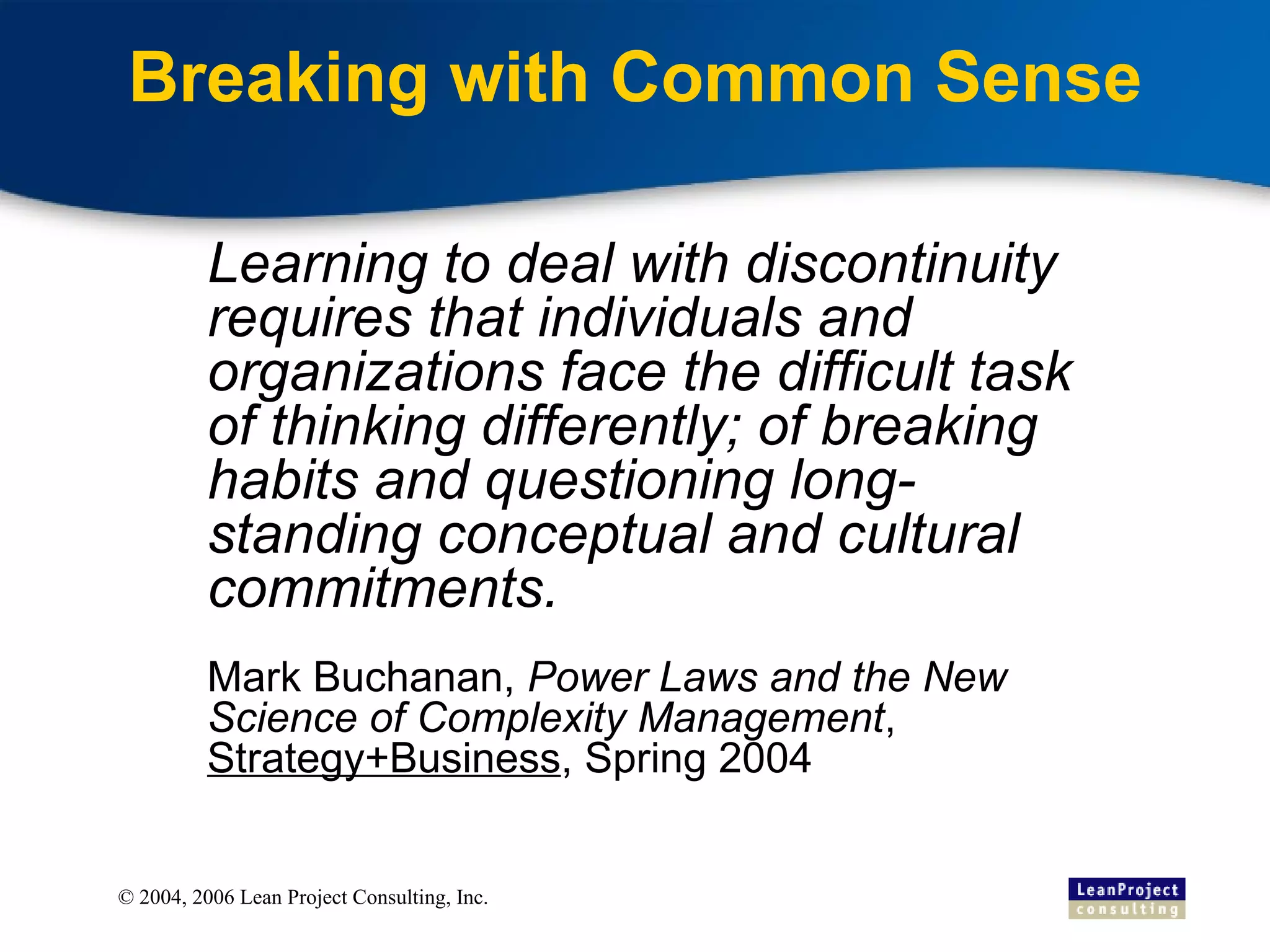 Breaking with Common Sense Learning to deal with discontinuity requires that individuals and organizations face the difficult task of thinking differently; of breaking habits and questioning long-standing conceptual and cultural commitments. Mark Buchanan,  Power Laws and the New Science of Complexity Management ,  Strategy+Business , Spring 2004 