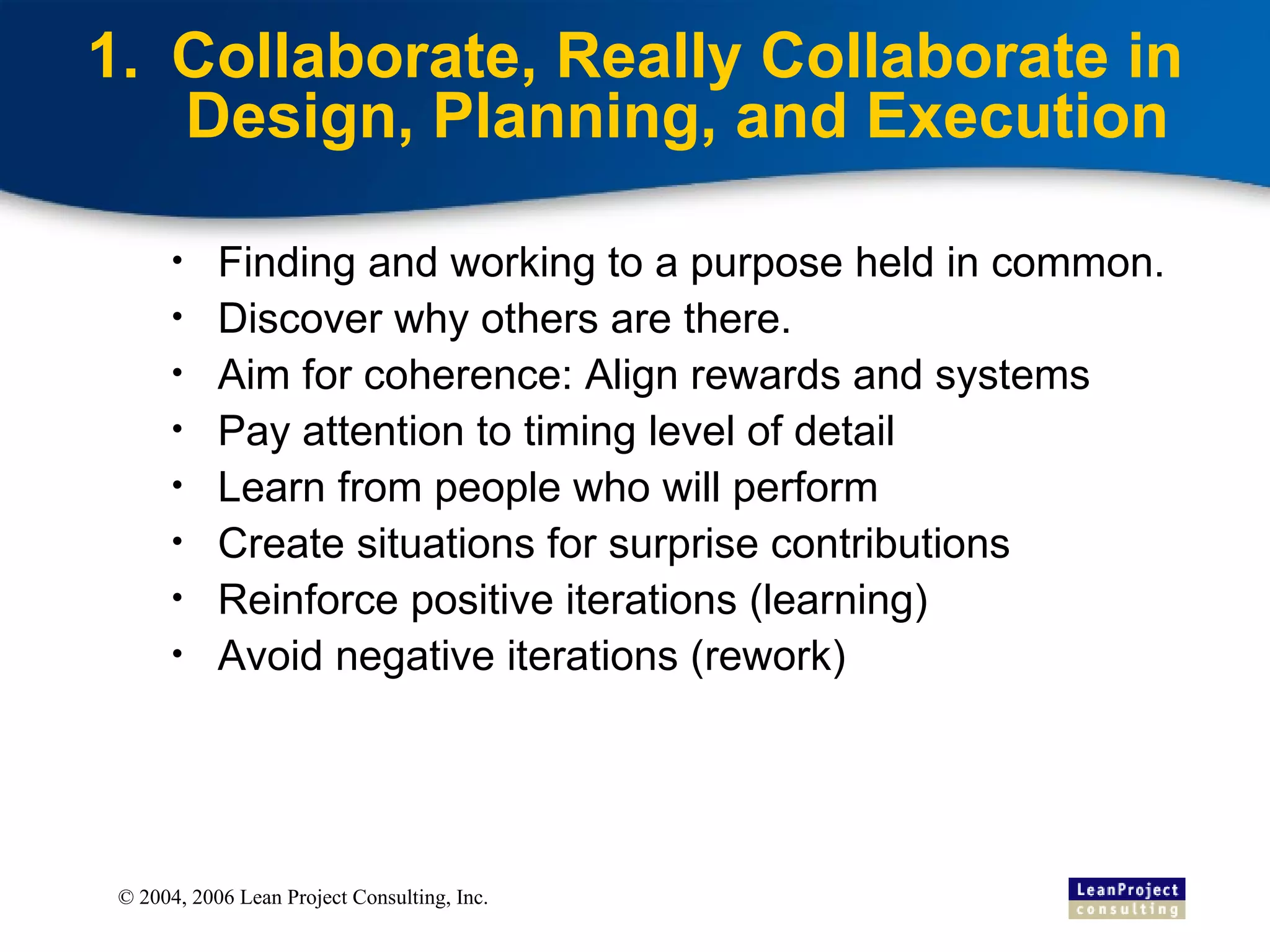 Collaborate, Really Collaborate in Design, Planning, and Execution Finding and working to a purpose held in common. Discover why others are there. Aim for coherence: Align rewards and systems Pay attention to timing level of detail Learn from people who will perform Create situations for surprise contributions Reinforce positive iterations (learning) Avoid negative iterations (rework) 