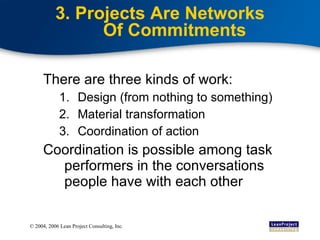 3. Projects Are Networks Of Commitments There are three kinds of work: Design (from nothing to something) Material transformation Coordination of action Coordination is possible among task performers in the conversations people have with each other 