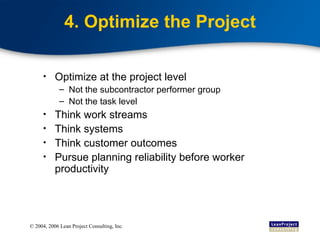 4. Optimize the Project Optimize at the project level  Not the subcontractor performer group Not the task level Think work streams Think systems Think customer outcomes Pursue planning reliability before worker productivity 