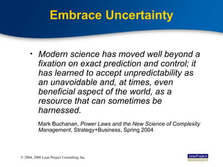Embrace Uncertainty Modern science has moved well beyond a fixation on exact prediction and control; it has learned to accept unpredictability as an unavoidable and, at times, even beneficial aspect of the world, as a resource that can sometimes be harnessed. Mark Buchanan,  Power Laws and the New Science of Complexity Management , Strategy+Business, Spring 2004 