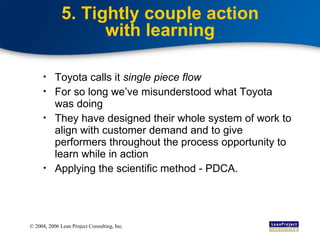 5. Tightly couple action with learning Toyota calls it  single piece flow For so long we’ve misunderstood what Toyota was doing They have designed their whole system of work to align with customer demand and to give performers throughout the process opportunity to learn while in action Applying the scientific method - PDCA. 