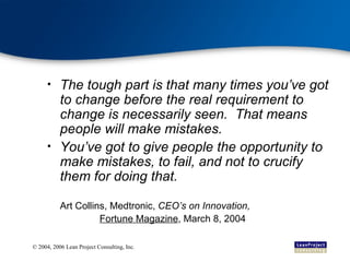 The tough part is that many times you’ve got to change before the real requirement to change is necessarily seen.  That means people will make mistakes. You’ve got to give people the opportunity to make mistakes, to fail, and not to crucify them for doing that. Art Collins, Medtronic,  CEO’s on Innovation,  Fortune Magazine , March 8, 2004 