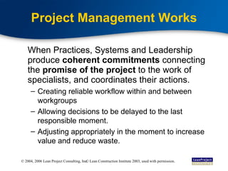 Project Management Works When Practices, Systems and Leadership produce  coherent commitments  connecting the  promise of the project  to the work of specialists, and coordinates their actions. Creating reliable workflow within and between workgroups Allowing decisions to be delayed to the last responsible moment. Adjusting appropriately in the moment to increase value and reduce waste. © Lean Construction Institute 2003, used with permission. 