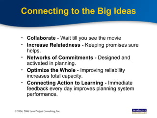 Connecting to the Big Ideas Collaborate  - Wait till you see the movie Increase Relatedness  - Keeping promises sure helps.  Networks of Commitments  - Designed and activated in planning. Optimize the Whole  - Improving reliability increases total capacity. Connecting Action to Learning  - Immediate feedback every day improves planning system performance. 