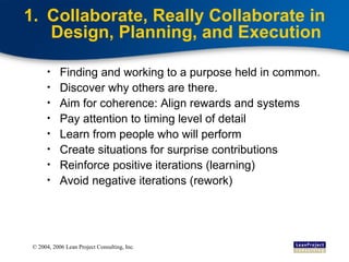 Collaborate, Really Collaborate in Design, Planning, and Execution Finding and working to a purpose held in common. Discover why others are there. Aim for coherence: Align rewards and systems Pay attention to timing level of detail Learn from people who will perform Create situations for surprise contributions Reinforce positive iterations (learning) Avoid negative iterations (rework) 