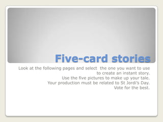 Five-card stories
Look at the following pages and select the one you want to use
                                        to create an instant story.
                      Use the five pictures to make up your tale.
               Your production must be related to St Jordi’s Day.
                                                 Vote for the best.
 