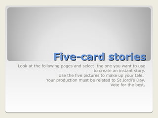 Five-card stories
Look at the following pages and select the one you want to use
                                       to create an instant story.
                     Use the five pictures to make up your tale.
               Your production must be related to St Jordi’s Day.
                                                Vote for the best.
 