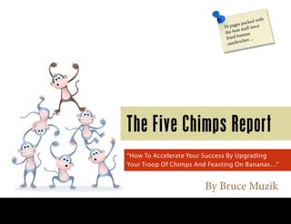 By Bruce Muzik
The Five Chimps Report
“How To Accelerate Your Success By Upgrading
Your Troop Of Chimps And Feasting On Bananas…”
34 pages packed with
the best stuff since
fried banana
sandwiches ...
www.virtualonlinecoaching.com
 