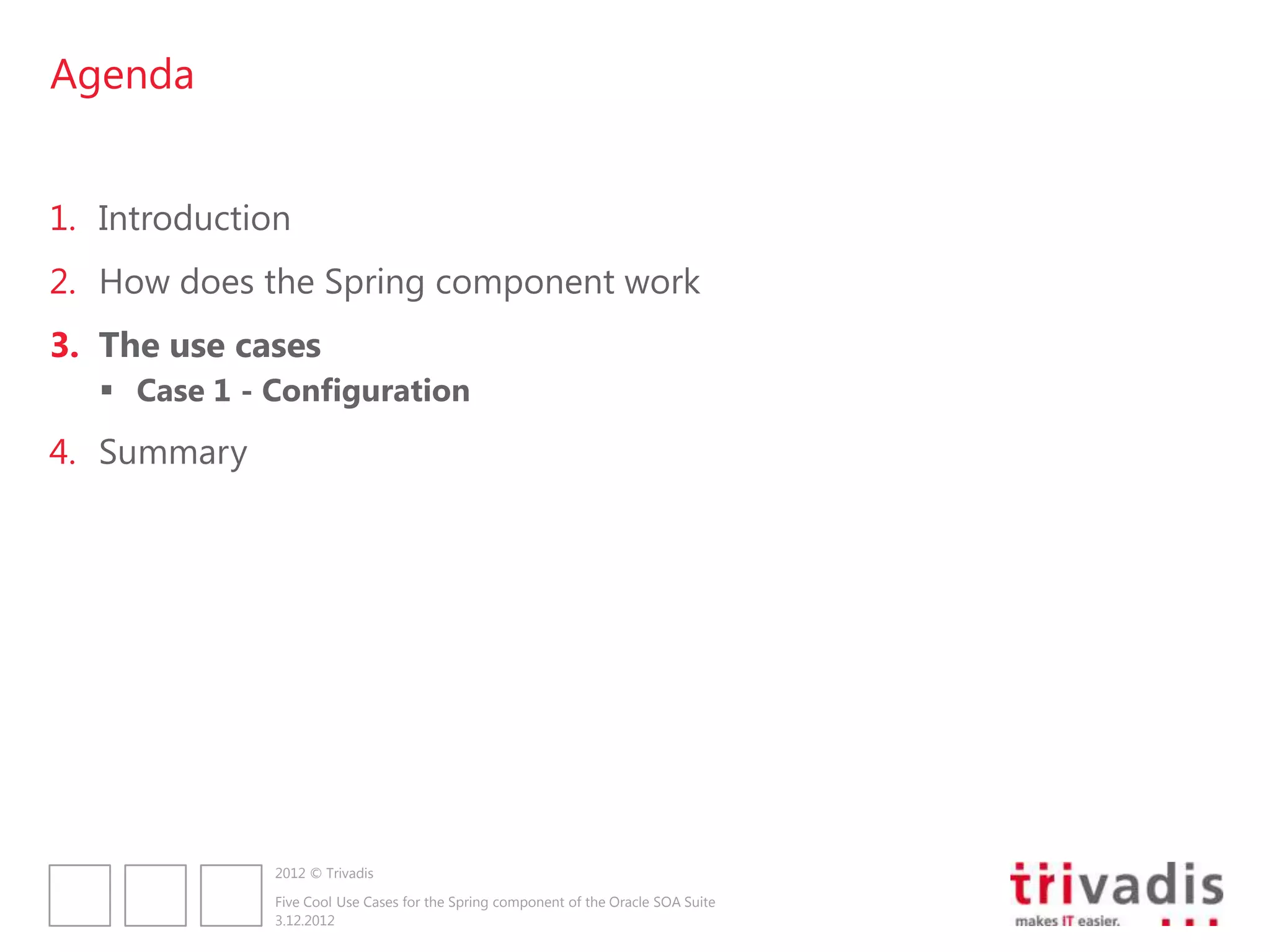 Agenda


1. Introduction
2. How does the Spring component work
3. The use cases
    Case 1 - Configuration
4. Summary




              2012 © Trivadis

              Five Cool Use Cases for the Spring component of the Oracle SOA Suite
              3.12.2012
 