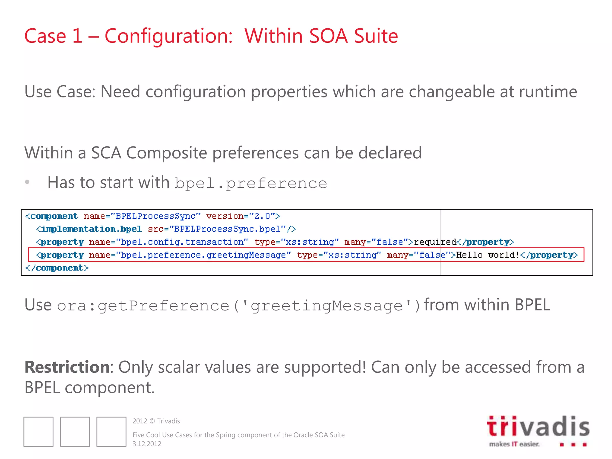 Case 1 – Configuration: Within SOA Suite

Use Case: Need configuration properties which are changeable at runtime


Within a SCA Composite preferences can be declared
• Has to start with bpel.preference




Use ora:getPreference('greetingMessage')from within BPEL


Restriction: Only scalar values are supported! Can only be accessed from a
BPEL component.
              2012 © Trivadis

              Five Cool Use Cases for the Spring component of the Oracle SOA Suite
              3.12.2012
 