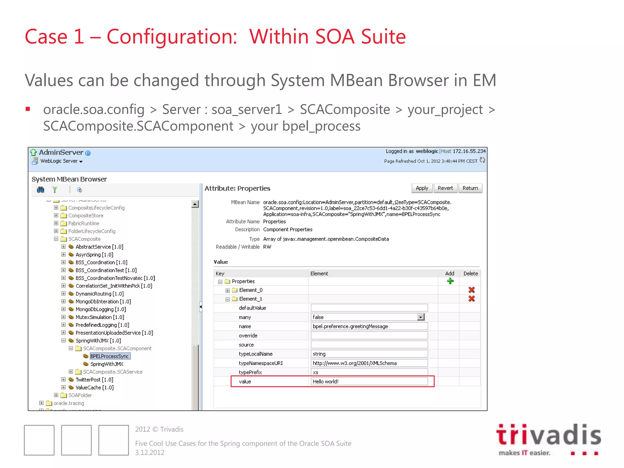 Case 1 – Configuration: Within SOA Suite

Values can be changed through System MBean Browser in EM
 oracle.soa.config > Server : soa_server1 > SCAComposite > your_project >
  SCAComposite.SCAComponent > your bpel_process




                 2012 © Trivadis

                 Five Cool Use Cases for the Spring component of the Oracle SOA Suite
                 3.12.2012
 
