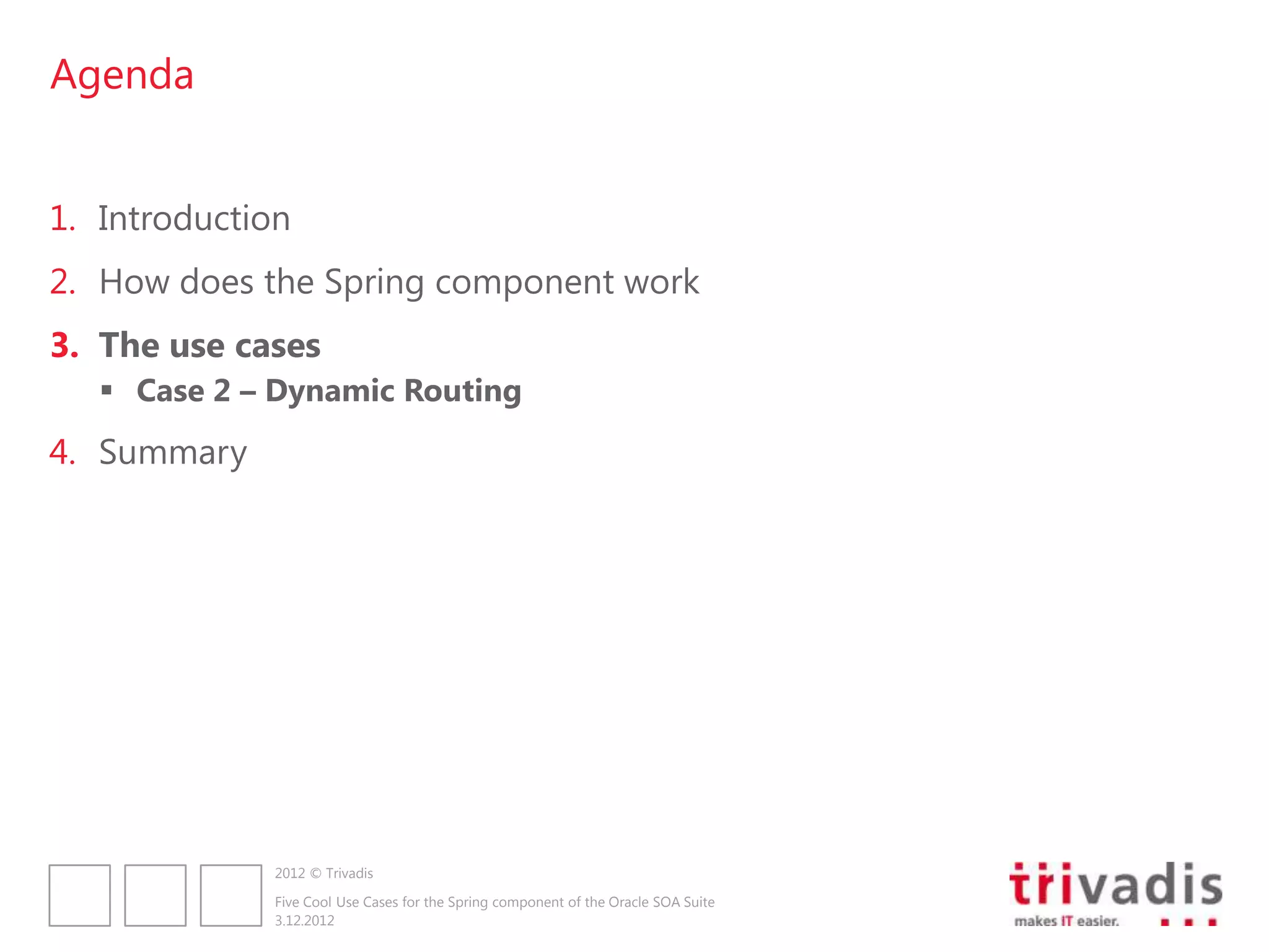 Agenda


1. Introduction
2. How does the Spring component work
3. The use cases
    Case 2 – Dynamic Routing
4. Summary




              2012 © Trivadis

              Five Cool Use Cases for the Spring component of the Oracle SOA Suite
              3.12.2012
 