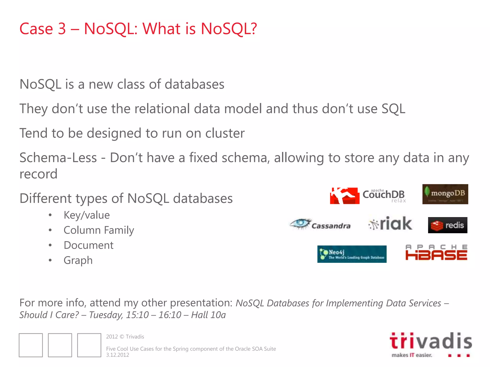 Case 3 – NoSQL: What is NoSQL?


NoSQL is a new class of databases
They don„t use the relational data model and thus don„t use SQL
Tend to be designed to run on cluster
Schema-Less - Don„t have a fixed schema, allowing to store any data in any
record
Different types of NoSQL databases
      •   Key/value
      •   Column Family
      •   Document
      •   Graph


For more info, attend my other presentation: NoSQL Databases for Implementing Data Services –
Should I Care? – Tuesday, 15:10 – 16:10 – Hall 10a

                     2012 © Trivadis

                     Five Cool Use Cases for the Spring component of the Oracle SOA Suite
                     3.12.2012
 