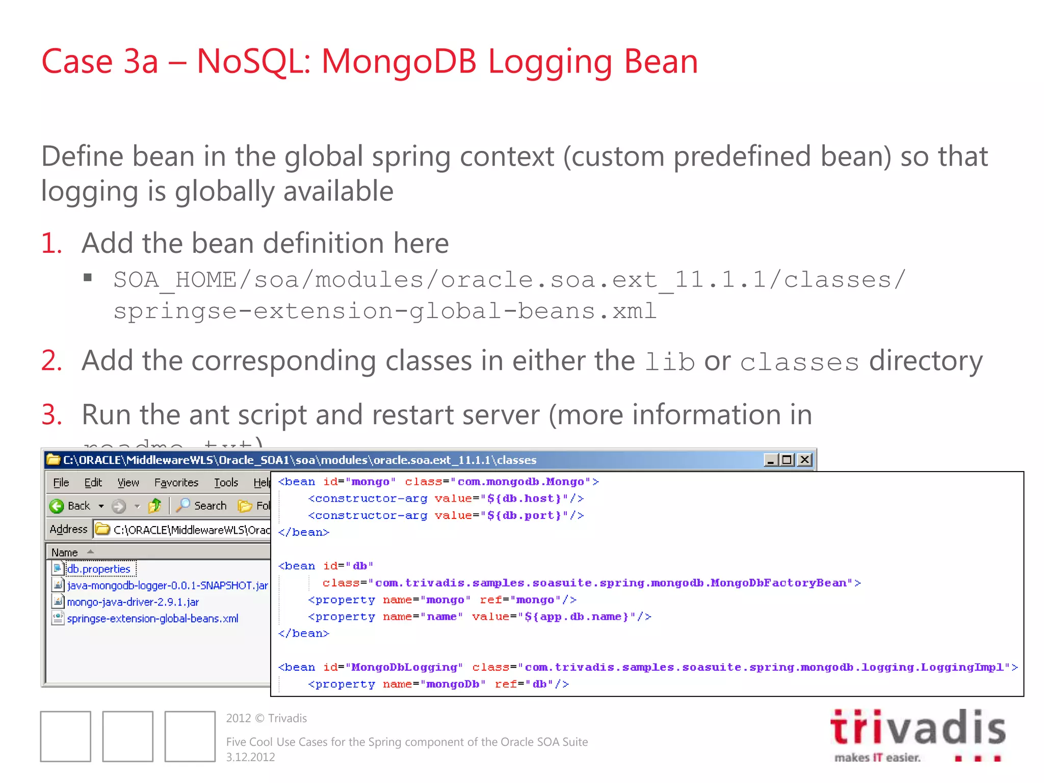 Case 3a – NoSQL: MongoDB Logging Bean

Define bean in the global spring context (custom predefined bean) so that
logging is globally available
1. Add the bean definition here
    SOA_HOME/soa/modules/oracle.soa.ext_11.1.1/classes/
     springse-extension-global-beans.xml
2. Add the corresponding classes in either the lib or classes directory
3. Run the ant script and restart server (more information in
   readme.txt)




              2012 © Trivadis

              Five Cool Use Cases for the Spring component of the Oracle SOA Suite
              3.12.2012
 