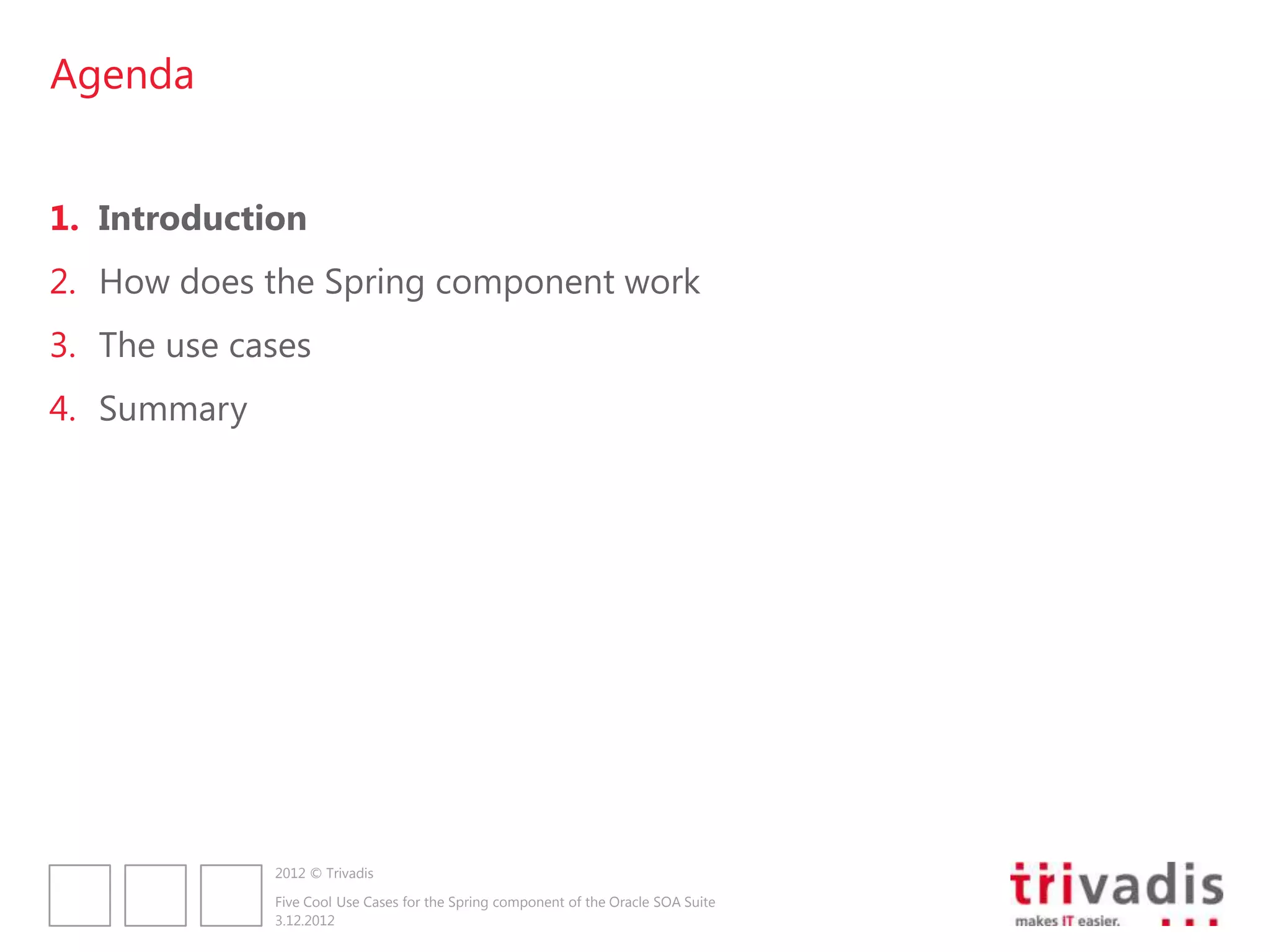 Agenda


1. Introduction
2. How does the Spring component work
3. The use cases
4. Summary




             2012 © Trivadis

             Five Cool Use Cases for the Spring component of the Oracle SOA Suite
             3.12.2012
 
