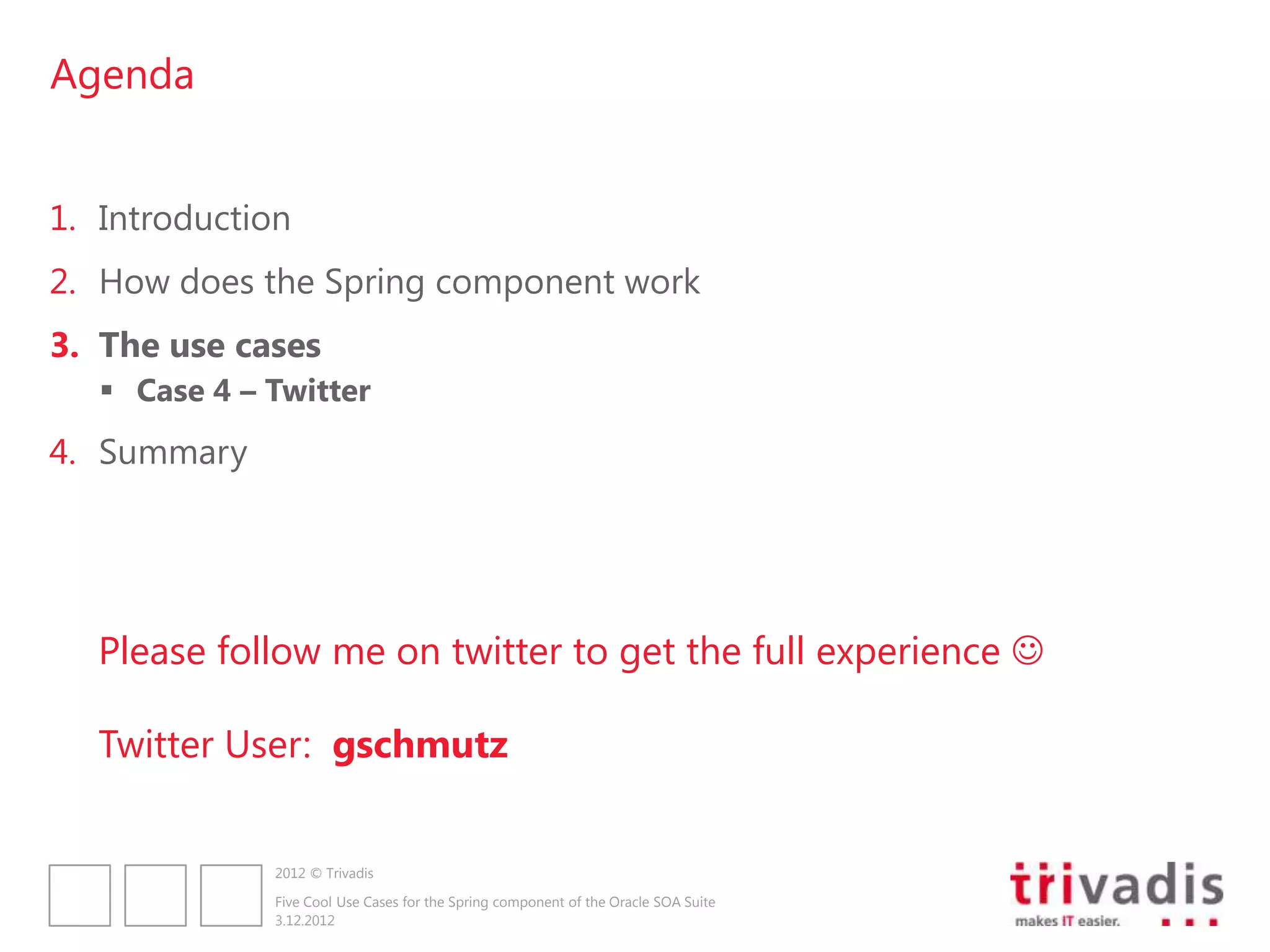 Agenda


1. Introduction
2. How does the Spring component work
3. The use cases
    Case 4 – Twitter
4. Summary




   Please follow me on twitter to get the full experience 

   Twitter User: gschmutz


              2012 © Trivadis

              Five Cool Use Cases for the Spring component of the Oracle SOA Suite
              3.12.2012
 