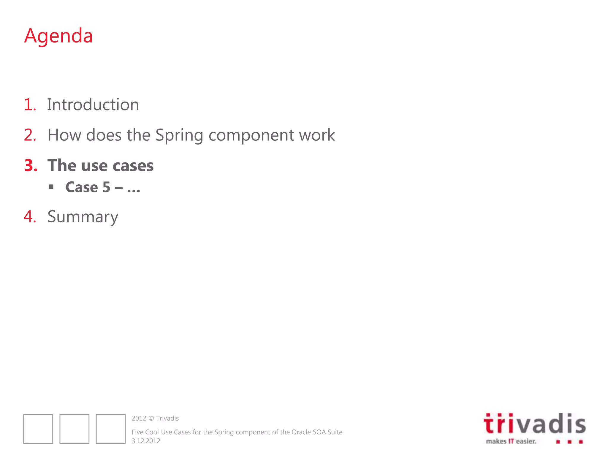 Agenda


1. Introduction
2. How does the Spring component work
3. The use cases
    Case 5 – …
4. Summary




              2012 © Trivadis

              Five Cool Use Cases for the Spring component of the Oracle SOA Suite
              3.12.2012
 