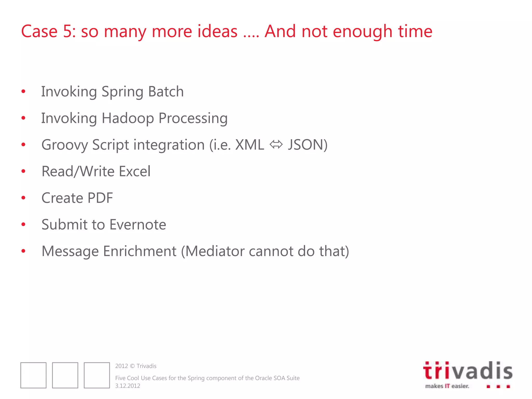 Case 5: so many more ideas …. And not enough time


•   Invoking Spring Batch
•   Invoking Hadoop Processing
•   Groovy Script integration (i.e. XML  JSON)
•   Read/Write Excel
•   Create PDF
•   Submit to Evernote
•   Message Enrichment (Mediator cannot do that)




                 2012 © Trivadis

                 Five Cool Use Cases for the Spring component of the Oracle SOA Suite
                 3.12.2012
 