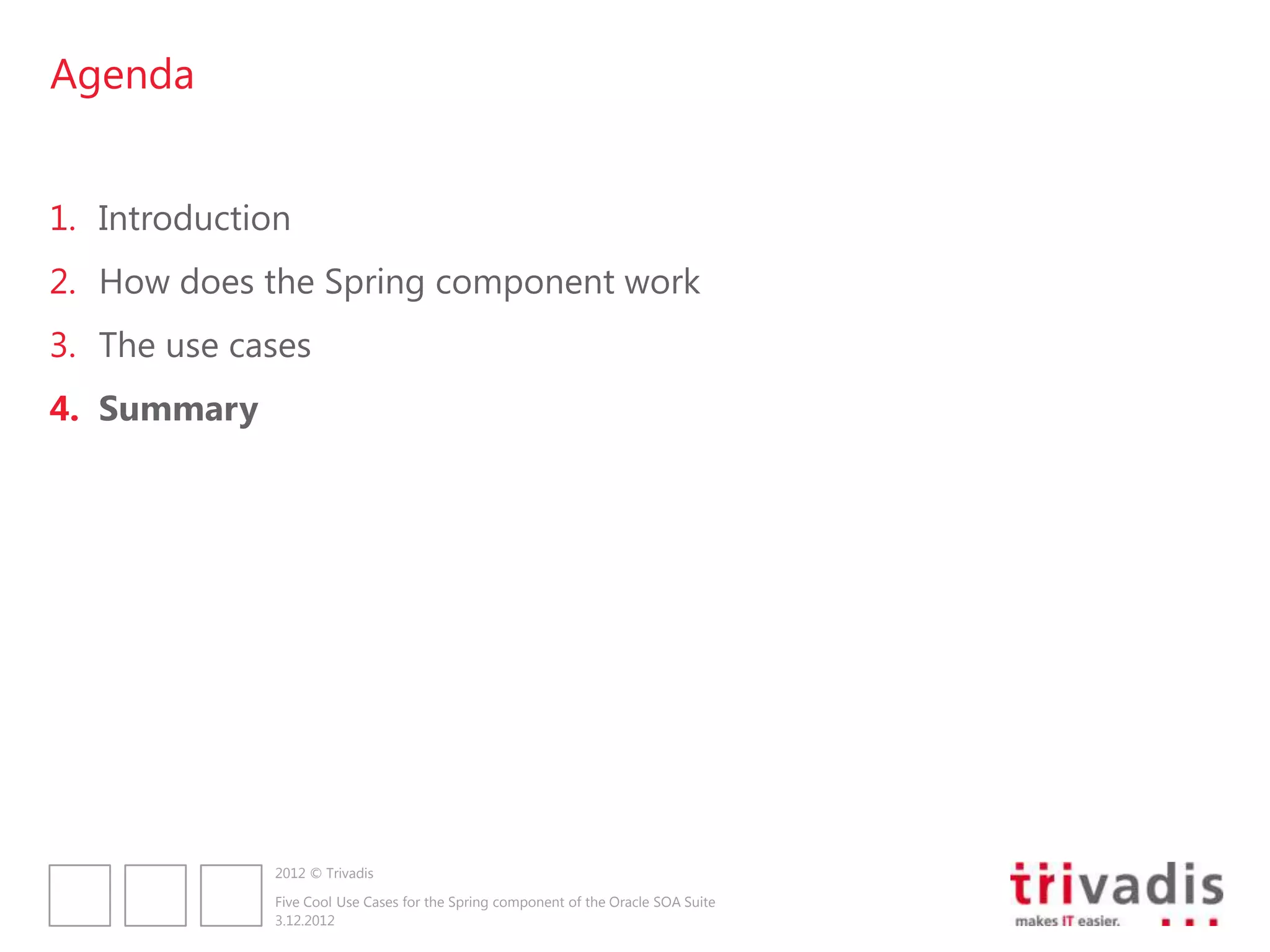 Agenda


1. Introduction
2. How does the Spring component work
3. The use cases
4. Summary




              2012 © Trivadis

              Five Cool Use Cases for the Spring component of the Oracle SOA Suite
              3.12.2012
 