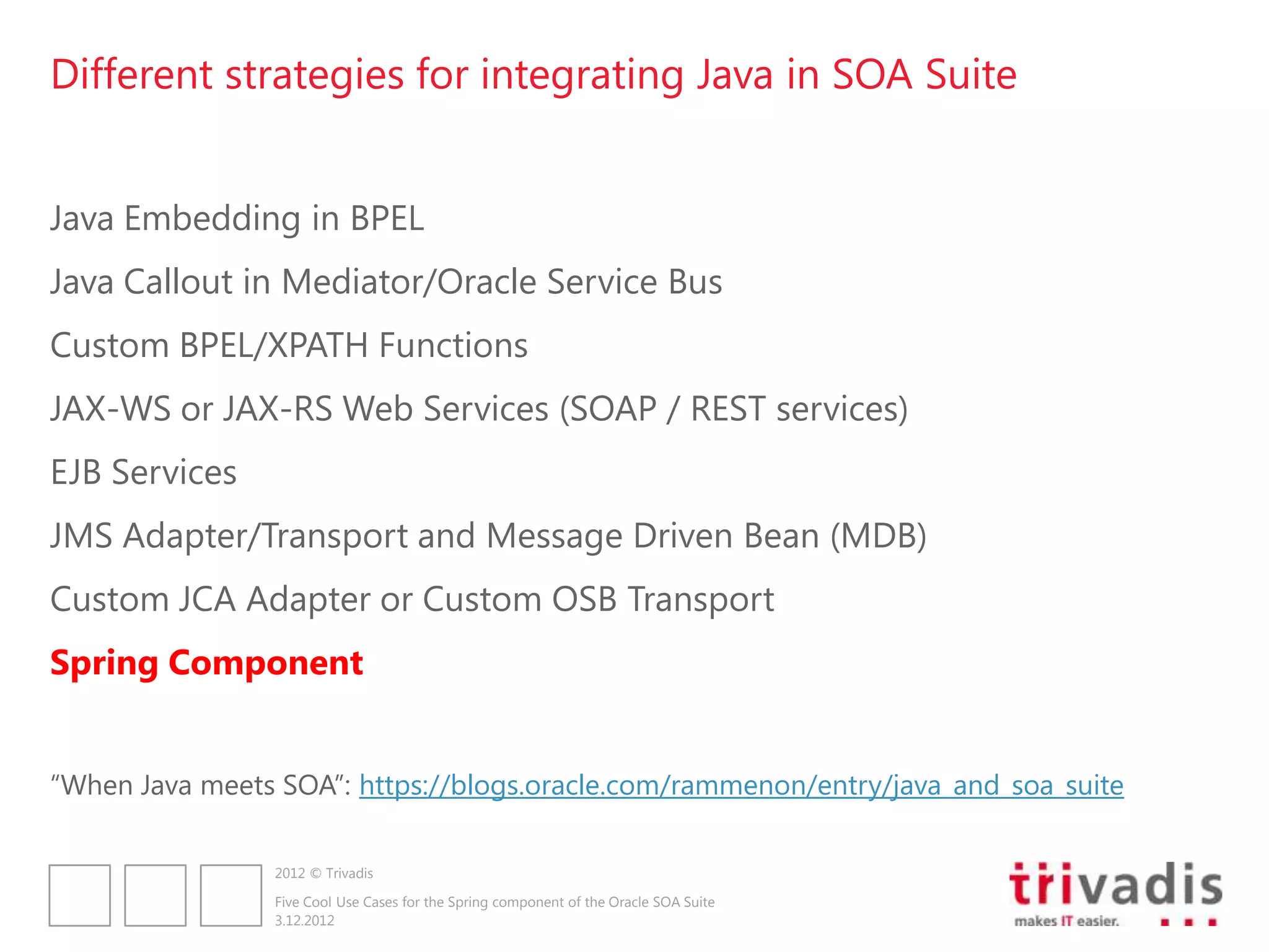 Different strategies for integrating Java in SOA Suite


Java Embedding in BPEL
Java Callout in Mediator/Oracle Service Bus
Custom BPEL/XPATH Functions
JAX-WS or JAX-RS Web Services (SOAP / REST services)
EJB Services
JMS Adapter/Transport and Message Driven Bean (MDB)
Custom JCA Adapter or Custom OSB Transport
Spring Component


“When Java meets SOA”: https://blogs.oracle.com/rammenon/entry/java_and_soa_suite

                2012 © Trivadis

                Five Cool Use Cases for the Spring component of the Oracle SOA Suite
                3.12.2012
 