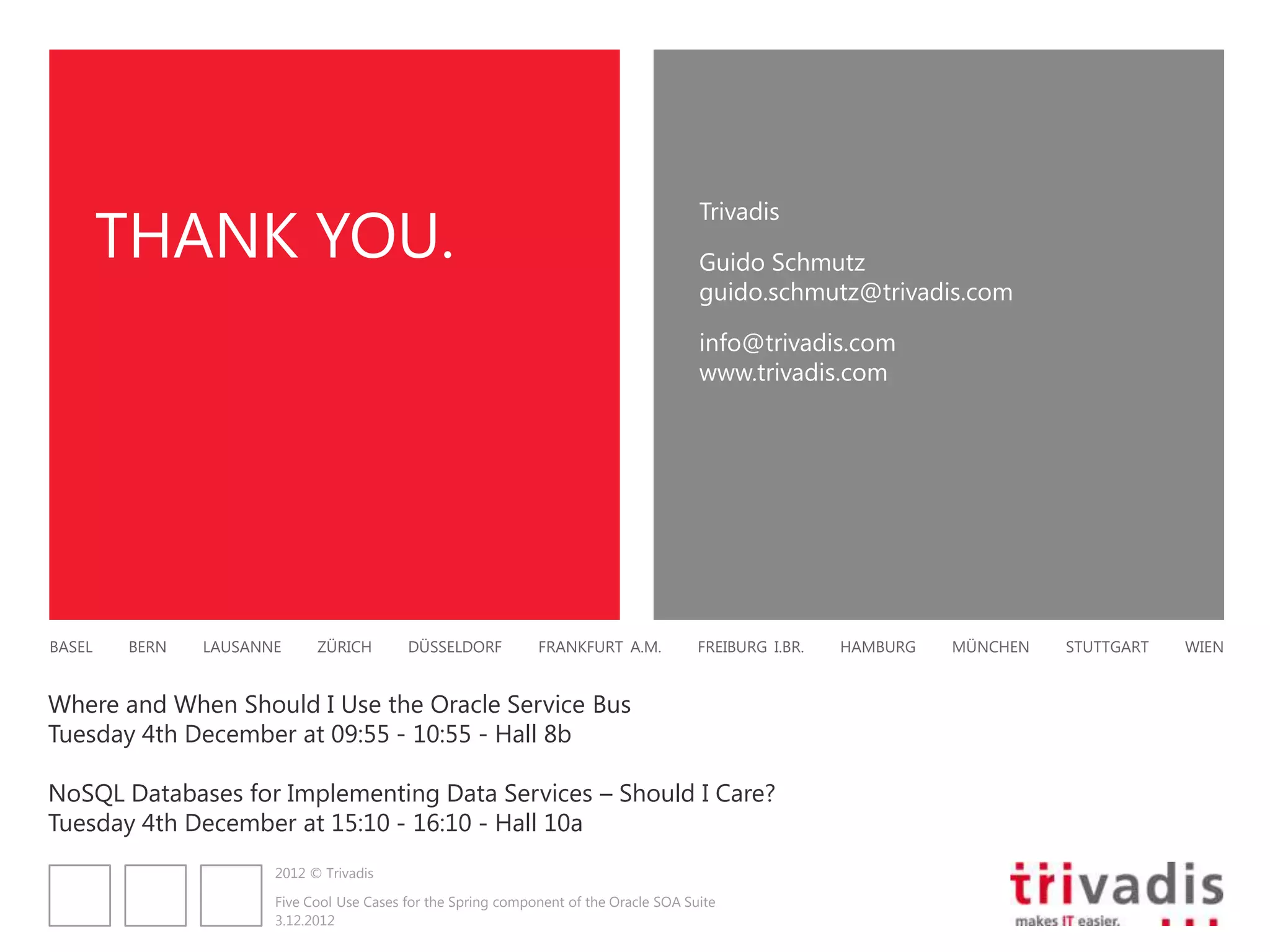 THANK YOU.
                                                                                       Trivadis

                                                                                       Guido Schmutz
                                                                                       guido.schmutz@trivadis.com

                                                                                       info@trivadis.com
                                                                                       www.trivadis.com




BASEL   BERN   LAUSANNE     ZÜRICH        DÜSSELDORF          FRANKFURT A.M.           FREIBURG I.BR.   HAMBURG   MÜNCHEN   STUTTGART   WIEN


Where and When Should I Use the Oracle Service Bus
Tuesday 4th December at 09:55 - 10:55 - Hall 8b

NoSQL Databases for Implementing Data Services – Should I Care?
Tuesday 4th December at 15:10 - 16:10 - Hall 10a
                      2012 © Trivadis

                      Five Cool Use Cases for the Spring component of the Oracle SOA Suite
                      3.12.2012
 