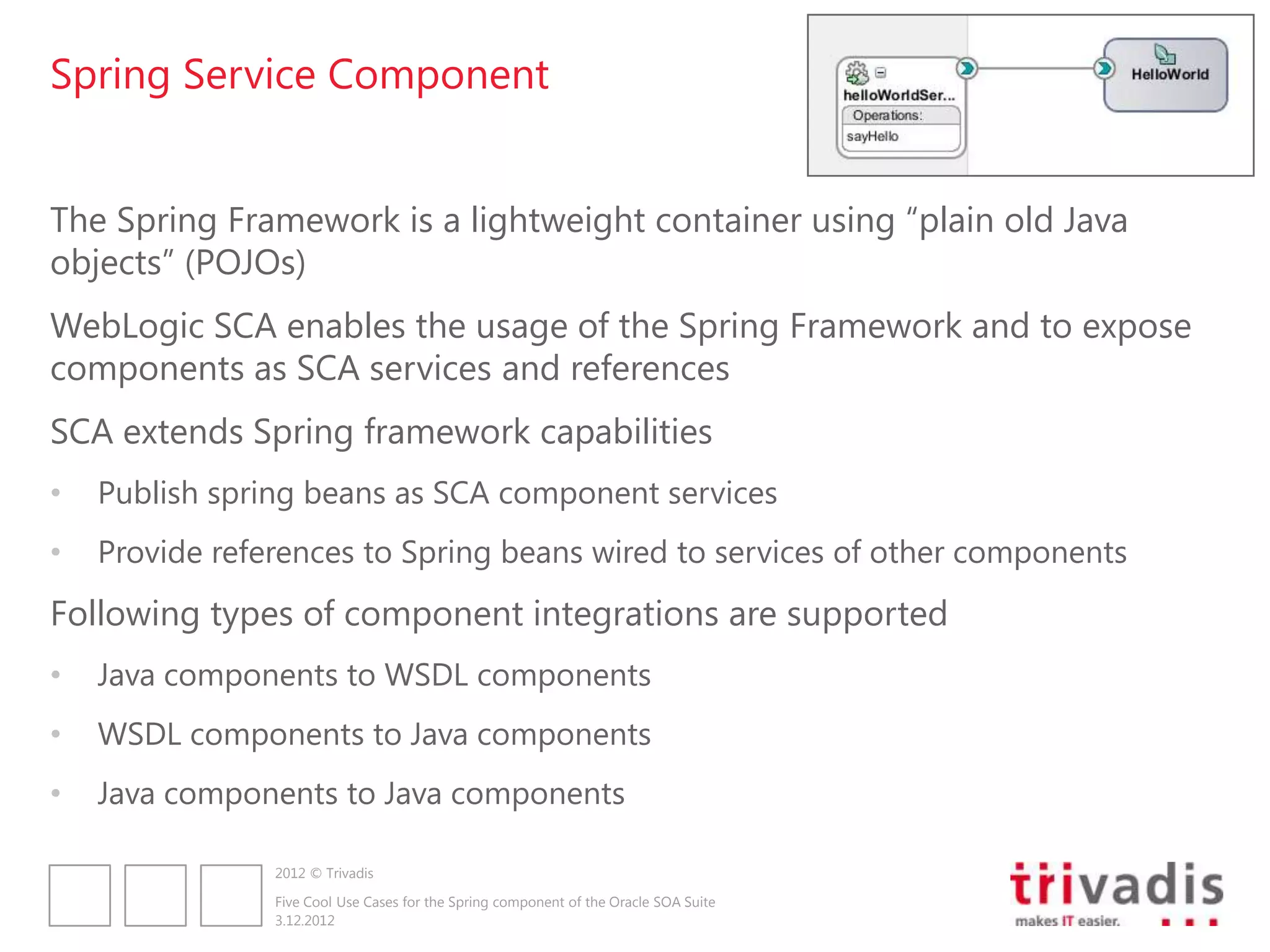 Spring Service Component


The Spring Framework is a lightweight container using “plain old Java
objects” (POJOs)
WebLogic SCA enables the usage of the Spring Framework and to expose
components as SCA services and references
SCA extends Spring framework capabilities
•   Publish spring beans as SCA component services
•   Provide references to Spring beans wired to services of other components
Following types of component integrations are supported
•   Java components to WSDL components
•   WSDL components to Java components
•   Java components to Java components

                2012 © Trivadis

                Five Cool Use Cases for the Spring component of the Oracle SOA Suite
                3.12.2012
 