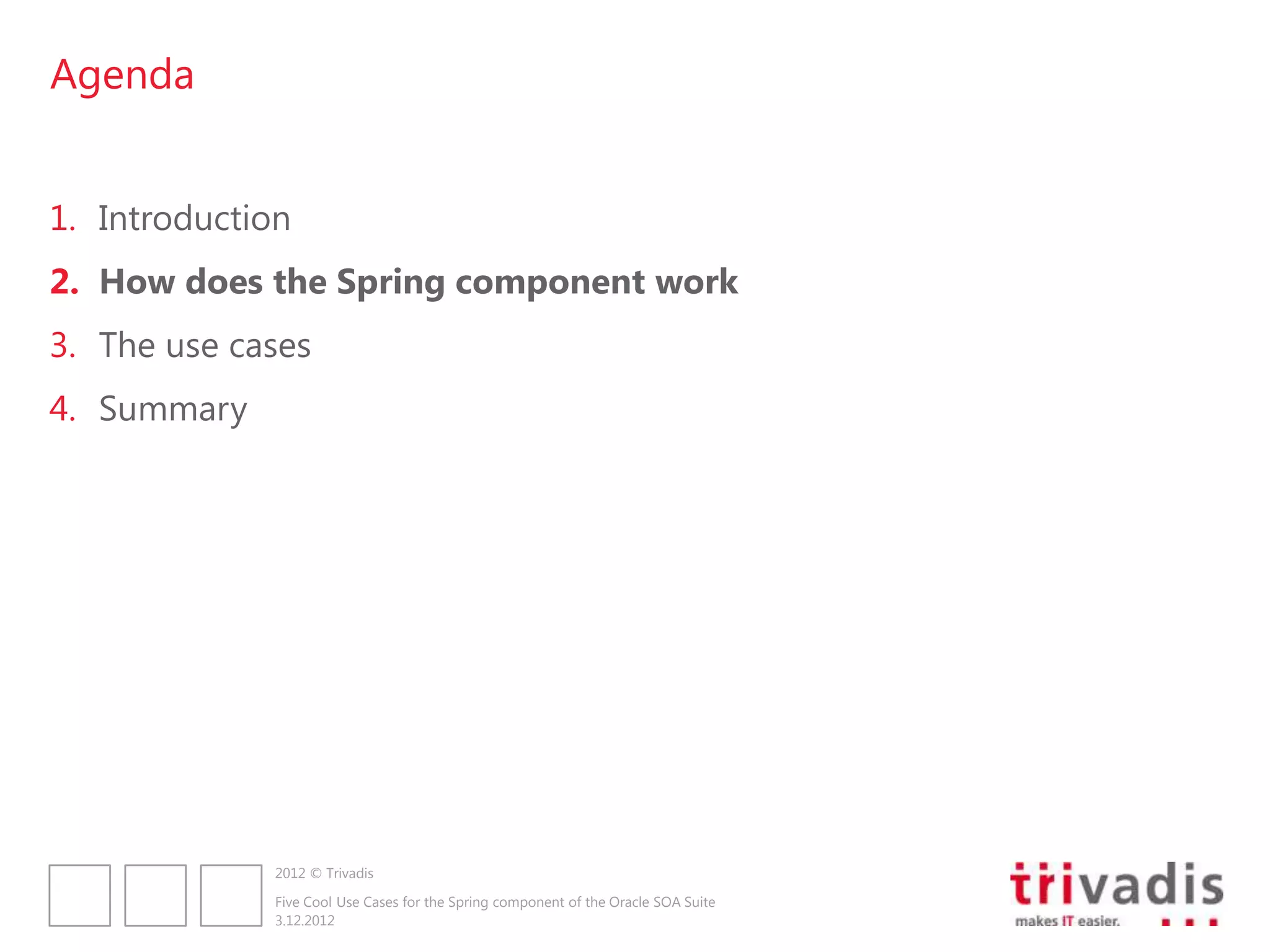 Agenda


1. Introduction
2. How does the Spring component work
3. The use cases
4. Summary




              2012 © Trivadis

              Five Cool Use Cases for the Spring component of the Oracle SOA Suite
              3.12.2012
 