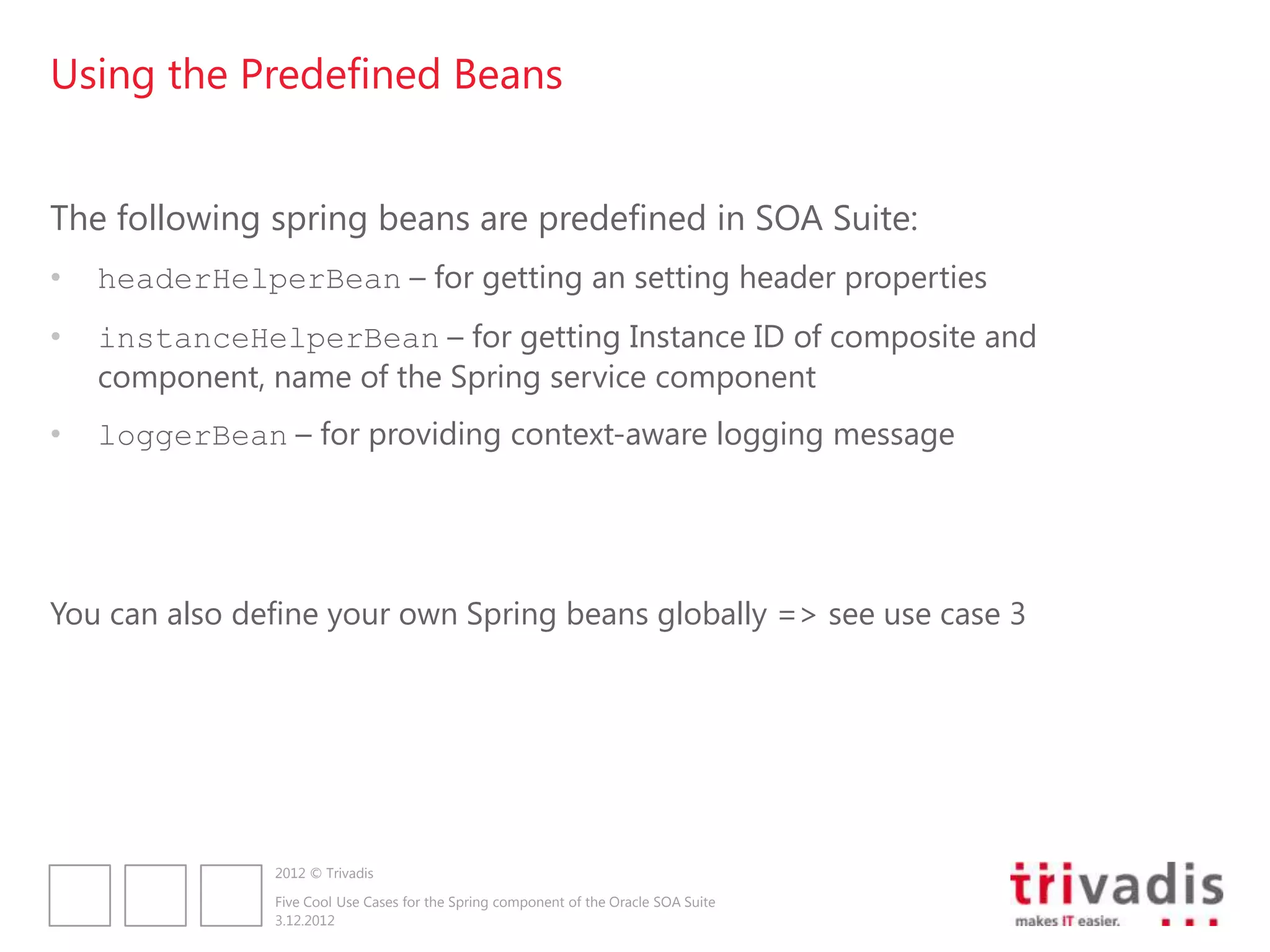 Using the Predefined Beans


The following spring beans are predefined in SOA Suite:
•   headerHelperBean – for getting an setting header properties
•   instanceHelperBean – for getting Instance ID of composite and
    component, name of the Spring service component
•   loggerBean – for providing context-aware logging message




You can also define your own Spring beans globally => see use case 3




               2012 © Trivadis

               Five Cool Use Cases for the Spring component of the Oracle SOA Suite
               3.12.2012
 