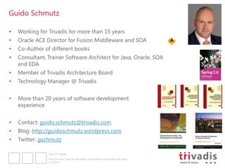 Guido Schmutz

•   Working for Trivadis for more than 15 years
•   Oracle ACE Director for Fusion Middleware and SOA
•   Co-Author of different books
•   Consultant, Trainer Software Architect for Java, Oracle, SOA
    and EDA
•   Member of Trivadis Architecture Board
•   Technology Manager @ Trivadis


•   More than 20 years of software development
    experience


•   Contact: guido.schmutz@trivadis.com
•   Blog: http://guidoschmutz.wordpress.com
•   Twitter: gschmutz

                2012 © Trivadis

                Five Cool Use Cases for the Spring component of the Oracle SOA Suite
                3.12.2012
 