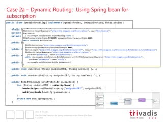 Case 2a – Dynamic Routing: Using Spring bean for
subscription




           2012 © Trivadis

           Five Cool Use Cases for the Spring component of the Oracle SOA Suite
           3.12.2012
 