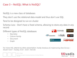 Case 3 – NoSQL: What is NoSQL?


NoSQL is a new class of databases
They don„t use the relational data model and thus don„t use SQL
Tend to be designed to run on cluster
Schema-Less - Don„t have a fixed schema, allowing to store any data in any
record
Different types of NoSQL databases
      •   Key/value
      •   Column Family
      •   Document
      •   Graph


For more info, attend my other presentation: NoSQL Databases for Implementing Data Services –
Should I Care? – Tuesday, 15:10 – 16:10 – Hall 10a

                     2012 © Trivadis

                     Five Cool Use Cases for the Spring component of the Oracle SOA Suite
                     3.12.2012
 