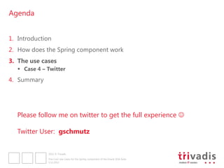 Agenda


1. Introduction
2. How does the Spring component work
3. The use cases
    Case 4 – Twitter
4. Summary




   Please follow me on twitter to get the full experience 

   Twitter User: gschmutz


              2012 © Trivadis

              Five Cool Use Cases for the Spring component of the Oracle SOA Suite
              3.12.2012
 