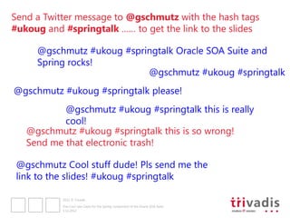Send a Twitter message to @gschmutz with the hash tags
#ukoug and #springtalk …… to get the link to the slides

     @gschmutz #ukoug #springtalk Oracle SOA Suite and
     Spring rocks!
                           @gschmutz #ukoug #springtalk
@gschmutz #ukoug #springtalk please!
           @gschmutz #ukoug #springtalk this is really
           cool!
   @gschmutz #ukoug #springtalk this is so wrong!
   Send me that electronic trash!

 @gschmutz Cool stuff dude! Pls send me the
 link to the slides! #ukoug #springtalk

           2012 © Trivadis

           Five Cool Use Cases for the Spring component of the Oracle SOA Suite
           3.12.2012
 