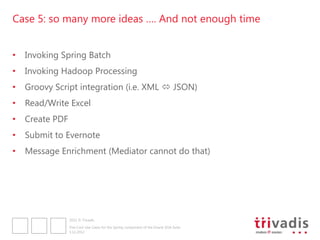 Case 5: so many more ideas …. And not enough time


•   Invoking Spring Batch
•   Invoking Hadoop Processing
•   Groovy Script integration (i.e. XML  JSON)
•   Read/Write Excel
•   Create PDF
•   Submit to Evernote
•   Message Enrichment (Mediator cannot do that)




                 2012 © Trivadis

                 Five Cool Use Cases for the Spring component of the Oracle SOA Suite
                 3.12.2012
 