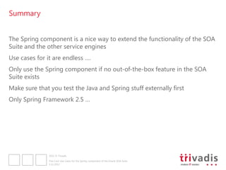 Summary


The Spring component is a nice way to extend the functionality of the SOA
Suite and the other service engines
Use cases for it are endless ….
Only use the Spring component if no out-of-the-box feature in the SOA
Suite exists
Make sure that you test the Java and Spring stuff externally first
Only Spring Framework 2.5 …




               2012 © Trivadis

               Five Cool Use Cases for the Spring component of the Oracle SOA Suite
               3.12.2012
 