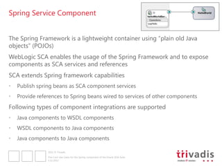 Spring Service Component


The Spring Framework is a lightweight container using “plain old Java
objects” (POJOs)
WebLogic SCA enables the usage of the Spring Framework and to expose
components as SCA services and references
SCA extends Spring framework capabilities
•   Publish spring beans as SCA component services
•   Provide references to Spring beans wired to services of other components
Following types of component integrations are supported
•   Java components to WSDL components
•   WSDL components to Java components
•   Java components to Java components

                2012 © Trivadis

                Five Cool Use Cases for the Spring component of the Oracle SOA Suite
                3.12.2012
 
