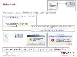 Hello World


The HelloWorldImpl POJO used inside a Spring component




Lessons learnt: Make sure to compile classes before wiring!
              2012 © Trivadis

              Five Cool Use Cases for the Spring component of the Oracle SOA Suite
              3.12.2012
 