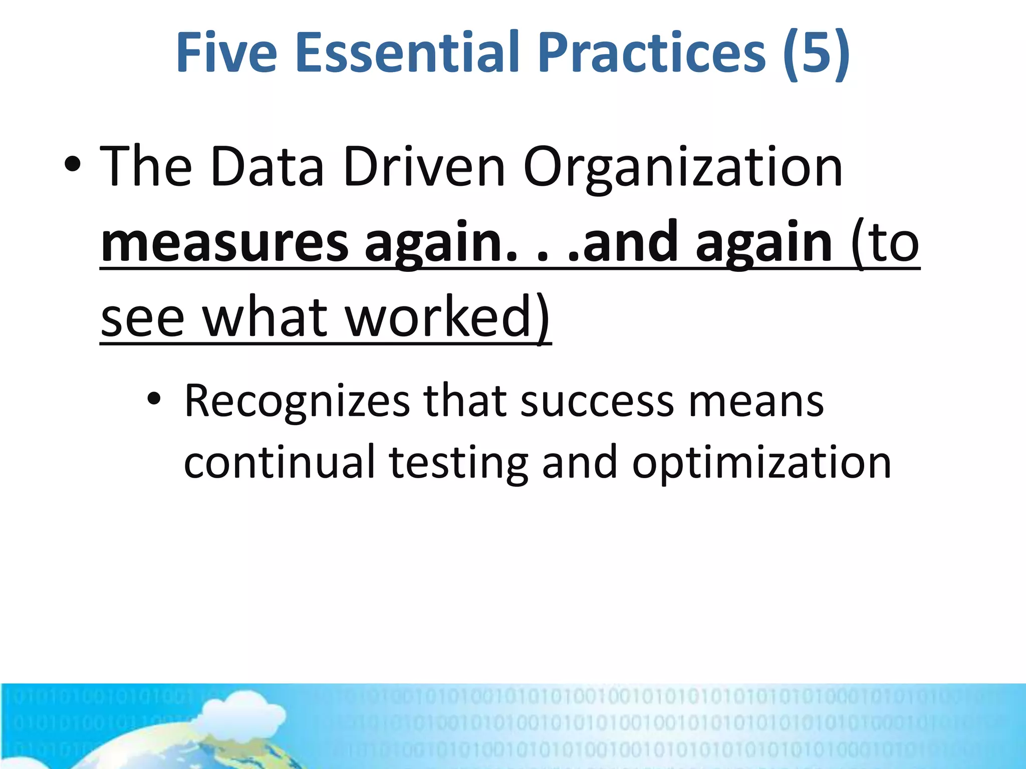 Five Essential Practices (5)
• The Data Driven Organization
measures again. . .and again (to
see what worked)
• Recognizes that success means
continual testing and optimization
 