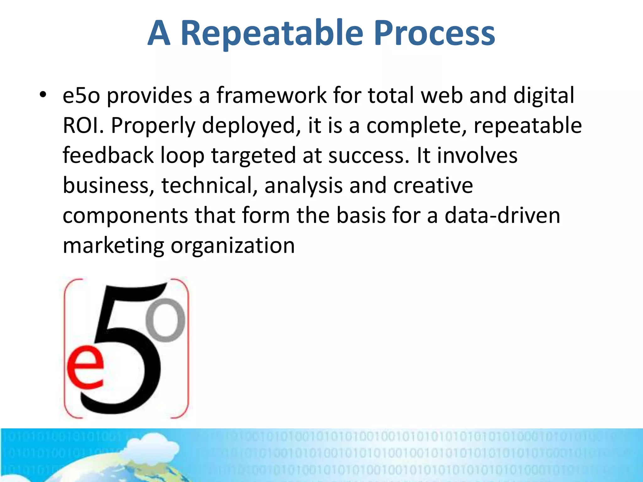 A Repeatable Process
• e5o provides a framework for total web and digital
ROI. Properly deployed, it is a complete, repeatable
feedback loop targeted at success. It involves
business, technical, analysis and creative
components that form the basis for a data-driven
marketing organization
 