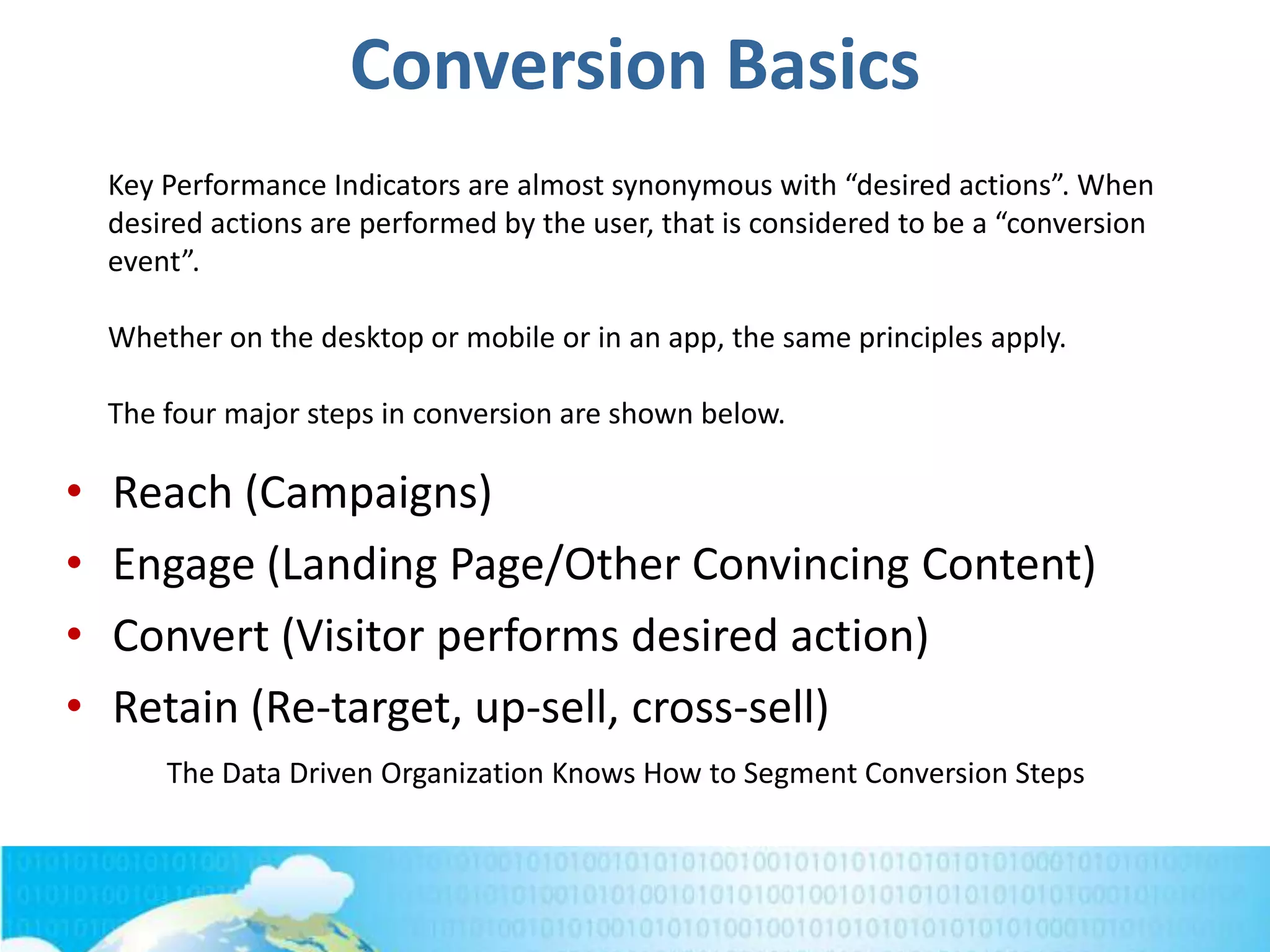 Conversion Basics
• Reach (Campaigns)
• Engage (Landing Page/Other Convincing Content)
• Convert (Visitor performs desired action)
• Retain (Re-target, up-sell, cross-sell)
Key Performance Indicators are almost synonymous with “desired actions”. When
desired actions are performed by the user, that is considered to be a “conversion
event”.
Whether on the desktop or mobile or in an app, the same principles apply.
The four major steps in conversion are shown below.
The Data Driven Organization Knows How to Segment Conversion Steps
 
