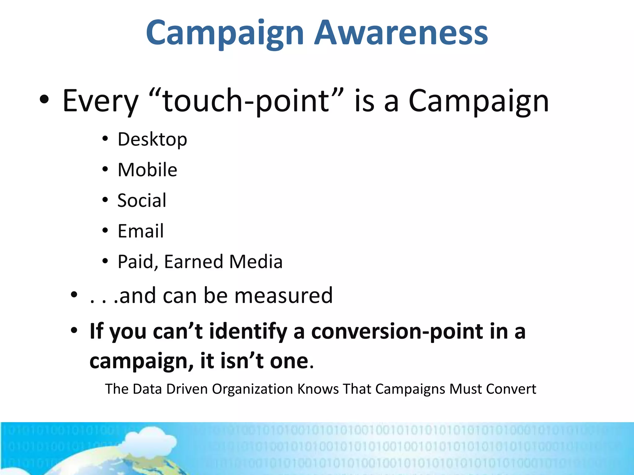 Campaign Awareness
• Every “touch-point” is a Campaign
• Desktop
• Mobile
• Social
• Email
• Paid, Earned Media
• . . .and can be measured
• If you can’t identify a conversion-point in a
campaign, it isn’t one.
The Data Driven Organization Knows That Campaigns Must Convert
 