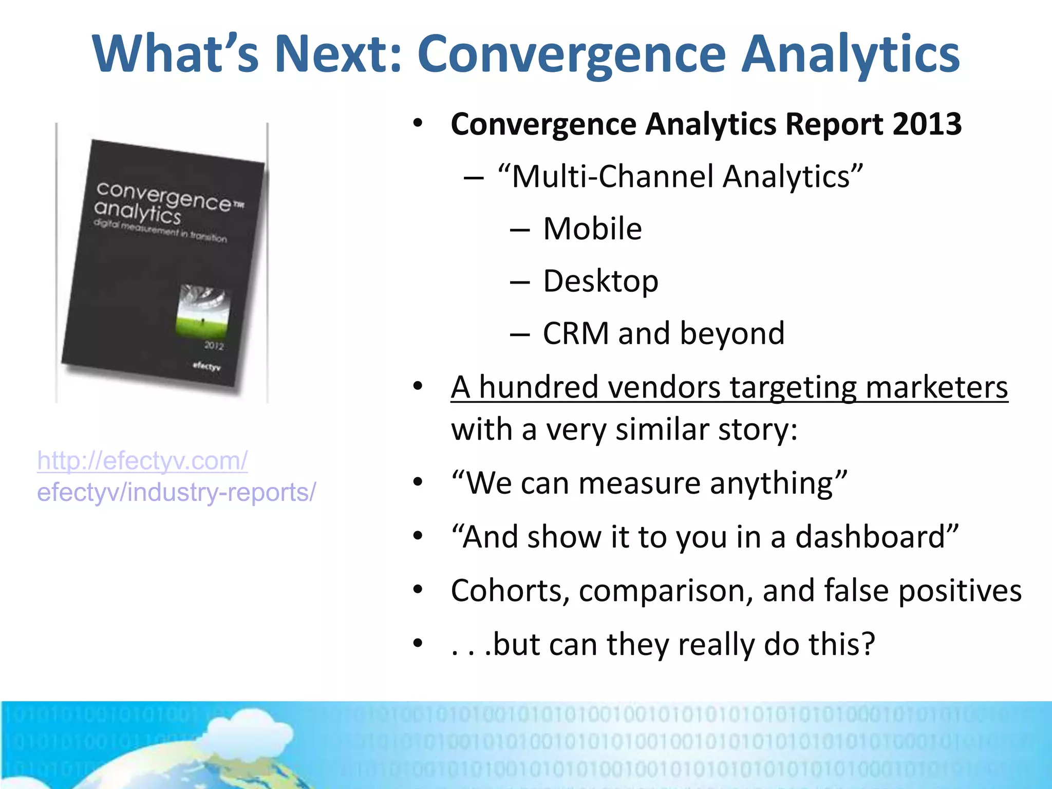 What’s Next: Convergence Analytics
• Convergence Analytics Report 2013
– “Multi-Channel Analytics”
– Mobile
– Desktop
– CRM and beyond
• A hundred vendors targeting marketers
with a very similar story:
• “We can measure anything”
• “And show it to you in a dashboard”
• Cohorts, comparison, and false positives
• . . .but can they really do this?
http://efectyv.com/
efectyv/industry-reports/
 