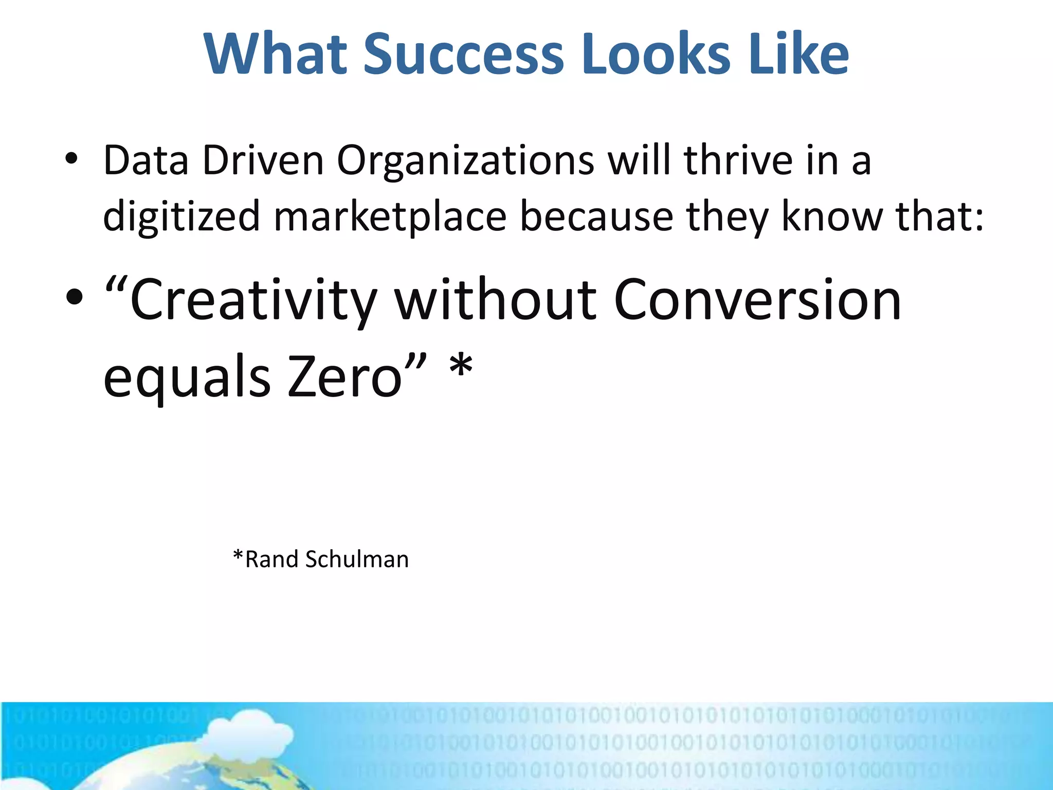 What Success Looks Like
• Data Driven Organizations will thrive in a
digitized marketplace because they know that:
• “Creativity without Conversion
equals Zero” *
*Rand Schulman
 