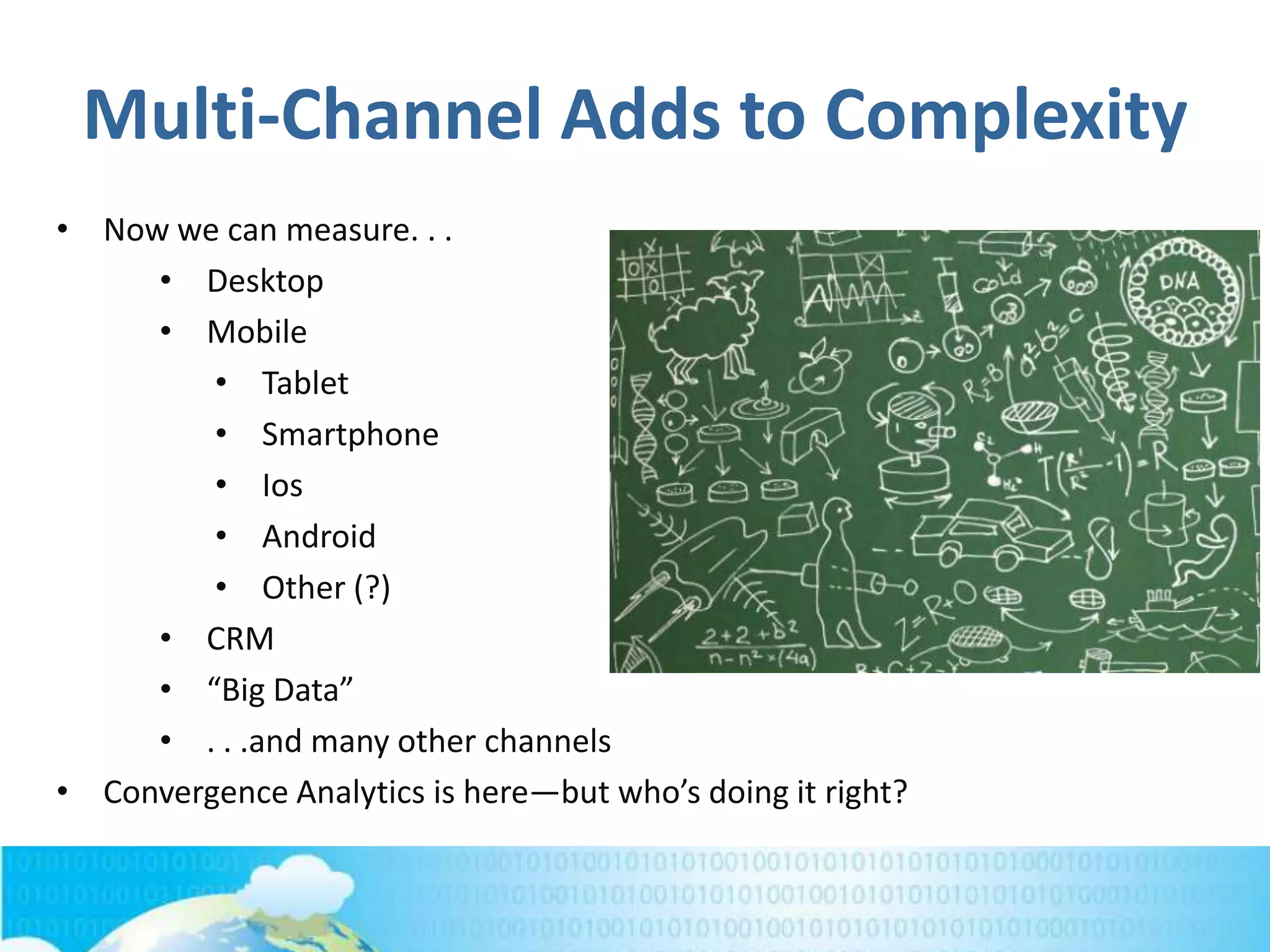 Multi-Channel Adds to Complexity
• Now we can measure. . .
• Desktop
• Mobile
• Tablet
• Smartphone
• Ios
• Android
• Other (?)
• CRM
• “Big Data”
• . . .and many other channels
• Convergence Analytics is here—but who’s doing it right?
 