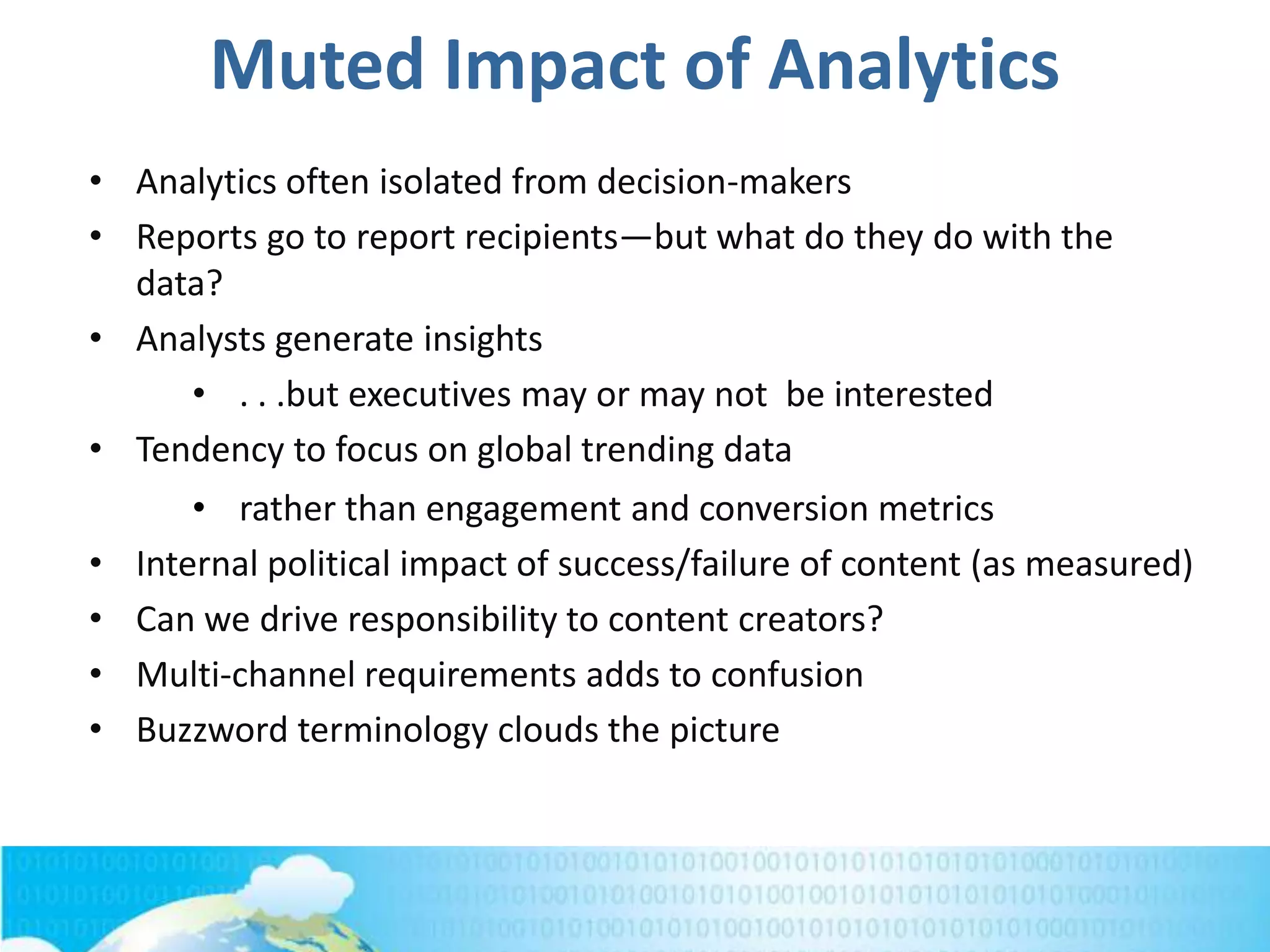 Muted Impact of Analytics
• Analytics often isolated from decision-makers
• Reports go to report recipients—but what do they do with the
data?
• Analysts generate insights
• . . .but executives may or may not be interested
• Tendency to focus on global trending data
• rather than engagement and conversion metrics
• Internal political impact of success/failure of content (as measured)
• Can we drive responsibility to content creators?
• Multi-channel requirements adds to confusion
• Buzzword terminology clouds the picture
 
