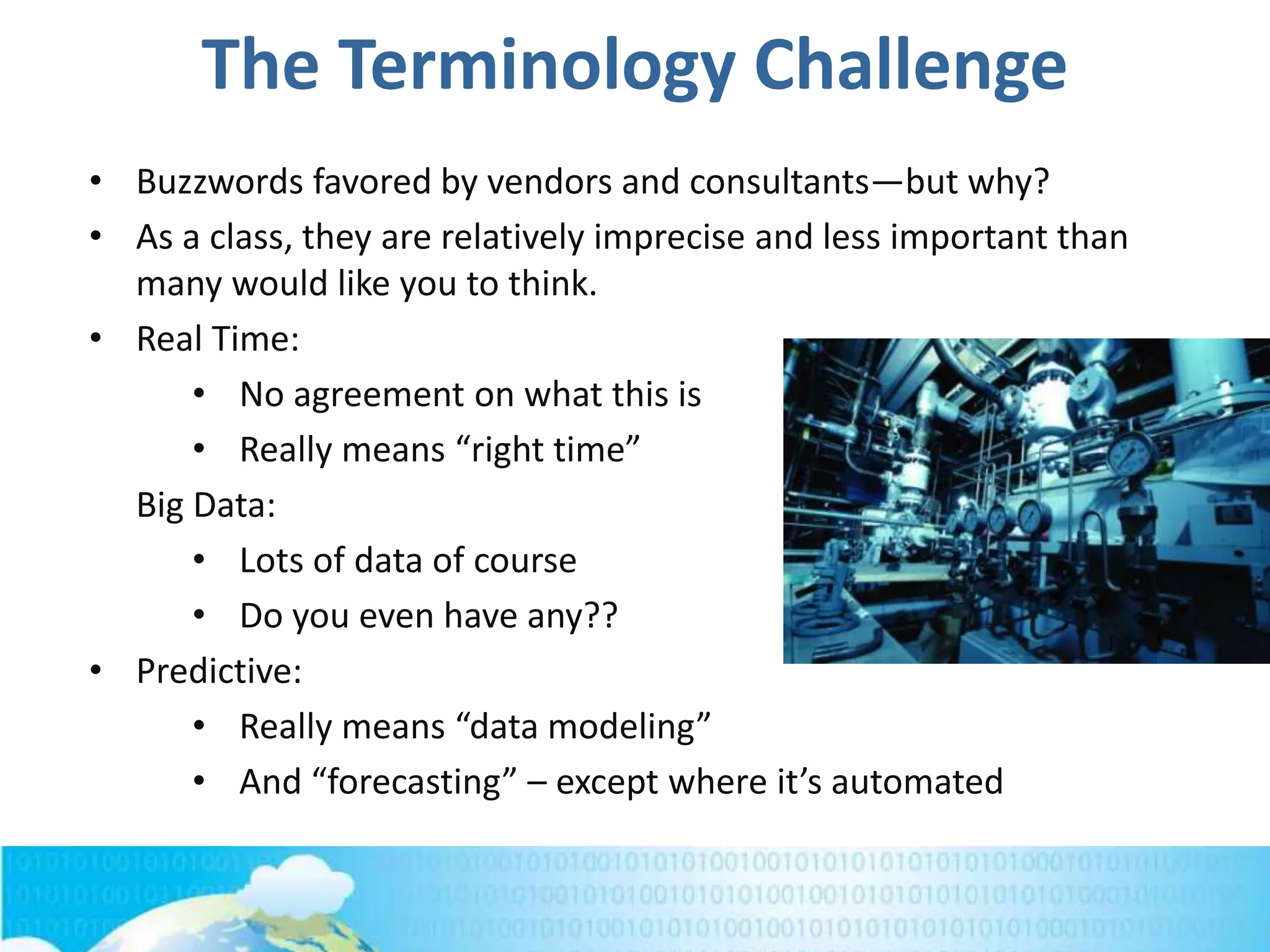 The Terminology Challenge
• Buzzwords favored by vendors and consultants—but why?
• As a class, they are relatively imprecise and less important than
many would like you to think.
• Real Time:
• No agreement on what this is
• Really means “right time”
Big Data:
• Lots of data of course
• Do you even have any??
• Predictive:
• Really means “data modeling”
• And “forecasting” – except where it’s automated
 